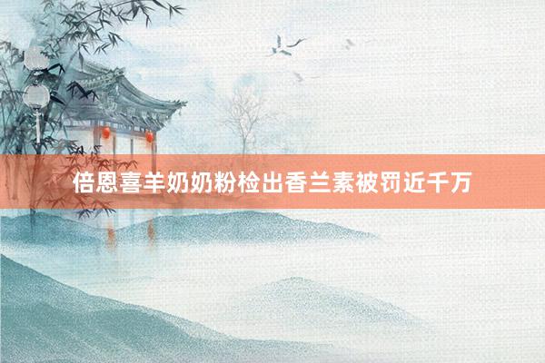 倍恩喜羊奶奶粉检出香兰素被罚近千万