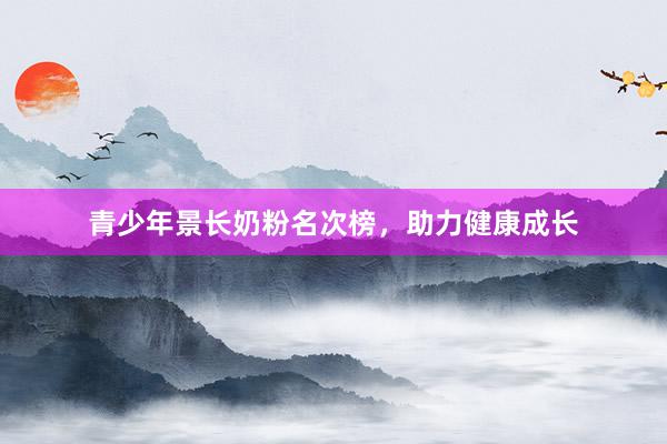 青少年景长奶粉名次榜，助力健康成长