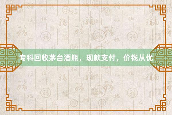 专科回收茅台酒瓶，现款支付，价钱从优
