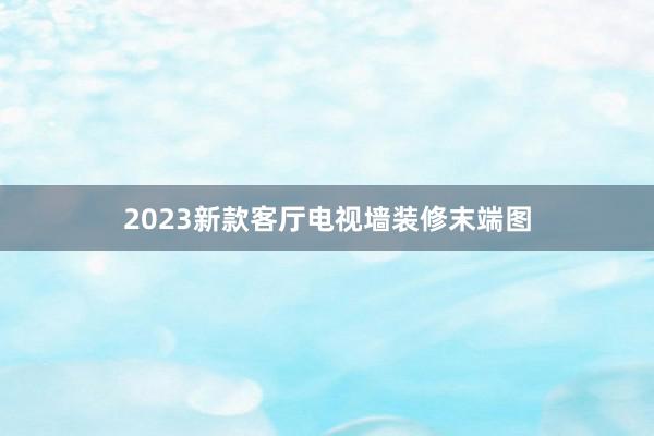 2023新款客厅电视墙装修末端图
