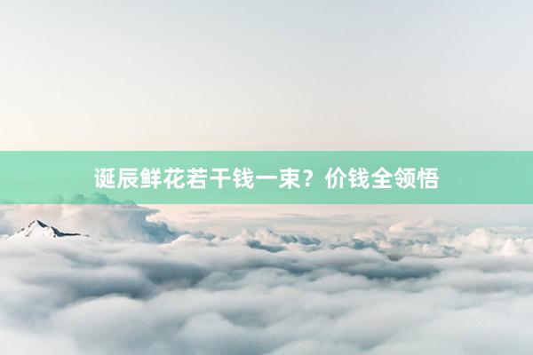 诞辰鲜花若干钱一束？价钱全领悟